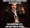 Never play with a womans heart she only has one.