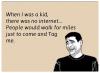 When I was a kid, there was no internet. People would walk for miles